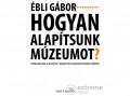 Vince Kiadó Kft Ébli Gábor - Hogyan alapítsunk múzeumot?